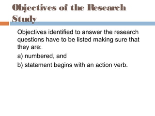 Objectives of the Research
Study
Objectives identified to answer the research
questions have to be listed making sure that
they are:
a) numbered, and
b) statement begins with an action verb.
 
