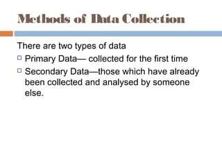 Methods of Data Collection
There are two types of data
 Primary Data— collected for the first time
 Secondary Data—those which have already
been collected and analysed by someone
else.
 