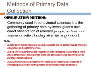 Methods of Primary Data
Collection
OBSERVATION METHOD:
Commonly used in behavioural sciences It is the
gathering of primary data by investigator’s own
direct observation of relevant pe o ple , actio ns and
situatio ns witho ut asking fro m the re spo nde nt.
e.g.
 A hotel chain sends observers posing as guests into its coffee shop to check on
cleanliness and customer service.
 A food service operator sends researchers into competing restaurants to learn
menu items prices, check portion sizes and consistency and observe point-of
purchase merchandising.
 A restaurant evaluates possible new locations by checking out locations of
competing restaurants, traffic patterns and neighbourhood conditions.
 