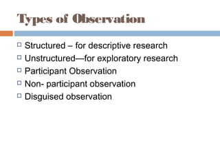 Types of Observation
 Structured – for descriptive research
 Unstructured—for exploratory research
 Participant Observation
 Non- participant observation
 Disguised observation
 