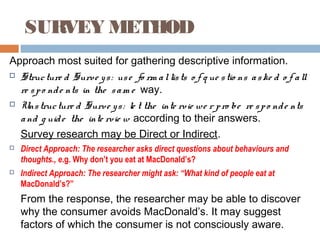 SURVEY METHOD
Approach most suited for gathering descriptive information.
 Structure d Surve ys: use fo rm allists o f q ue stio ns aske d o f all
re spo nde nts in the sam e way.
 Unstructure d Surve ys: le t the inte rvie we r pro be re spo nde nts
and g uide the inte rvie w according to their answers.
Survey research may be Direct or Indirect.
 Direct Approach: The researcher asks direct questions about behaviours and
thoughts., e.g. Why don’t you eat at MacDonald’s?
 Indirect Approach: The researcher might ask: “What kind of people eat at
MacDonald’s?”
From the response, the researcher may be able to discover
why the consumer avoids MacDonald’s. It may suggest
factors of which the consumer is not consciously aware.
 