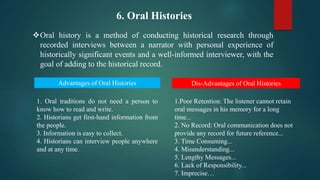 6. Oral Histories
Oral history is a method of conducting historical research through
recorded interviews between a narrator with personal experience of
historically significant events and a well-informed interviewer, with the
goal of adding to the historical record.
Advantages of Oral Histories Dis-Advantages of Oral Histories
1. Oral traditions do not need a person to
know how to read and write.
2. Historians get first-hand information from
the people.
3. Information is easy to collect.
4. Historians can interview people anywhere
and at any time.
​1.Poor Retention: The listener cannot retain
oral messages in his memory for a long
time...
2. No Record: Oral communication does not
provide any record for future reference...
3. Time Consuming...
4. Misunderstanding...
5. Lengthy Messages...
6. Lack of Responsibility...
7. Imprecise…
 