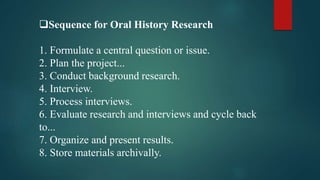 Sequence for Oral History Research
1. Formulate a central question or issue.
2. Plan the project...
3. Conduct background research.
4. Interview.
5. Process interviews.
6. Evaluate research and interviews and cycle back
to...
7. Organize and present results.
8. Store materials archivally.
 