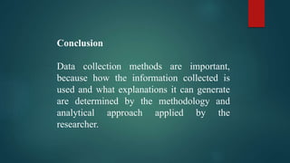 Conclusion
Data collection methods are important,
because how the information collected is
used and what explanations it can generate
are determined by the methodology and
analytical approach applied by the
researcher.
 