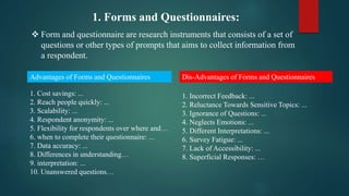 1. Forms and Questionnaires:
 Form and questionnaire are research instruments that consists of a set of
questions or other types of prompts that aims to collect information from
a respondent.
Advantages of Forms and Questionnaires Dis-Advantages of Forms and Questionnaires
1. Cost savings: ...
2. Reach people quickly: ...
3. Scalability: ...
4. Respondent anonymity: ...
5. Flexibility for respondents over where and…
6. when to complete their questionnaire: ...
7. Data accuracy: ...
8. Differences in understanding…
9. interpretation: ...
10. Unanswered questions…
1. Incorrect Feedback: ...
2. Reluctance Towards Sensitive Topics: ...
3. Ignorance of Questions: ...
4. Neglects Emotions: ...
5. Different Interpretations: ...
6. Survey Fatigue: ...
7. Lack of Accessibility: ...
8. Superficial Responses: …
 