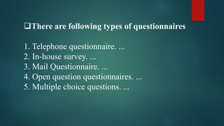 There are following types of questionnaires
1. Telephone questionnaire. ...
2. In-house survey. ...
3. Mail Questionnaire. ...
4. Open question questionnaires. ...
5. Multiple choice questions. ...
 