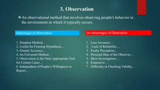 3. Observation
An observational method that involves observing people's behavior in
the environment in which it typically occurs.
Advantages of Observation Dis-Advantages of Observation
1. Simplest Method…
2. Useful for Framing Hypothesis…
3. Greater Accuracy…
4. An Universal Method…
5. Observation is the Only Appropriate Tool
for Certain Cases…
6. Independent of People’s Willingness to
Report…
1. Less Accuracy…
2. Lack of Reliability…
3. Faulty Perception…
4. Personal Bias of the Observer…
5. Slow Investigation…
6. Expensive…
7. Difficulty in Checking Validity…
 