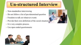  Non-standardize interviewing
 Do not follow a list of pre-determined question
 Freedom to talk on whatever events
 Provide their own definition of the social situation
 It is very complex process.
 Use open ended questionnaire
 