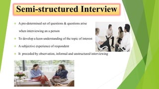  A pre-determined set of questions & questions arise
when interviewing an a person
 To develop a keen understanding of the topic of interest
 A subjective experience of respondent
 It preceded by observation, informal and unstructured interviewing
 