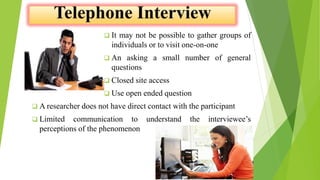  It may not be possible to gather groups of
individuals or to visit one-on-one
 An asking a small number of general
questions
 Closed site access
 Use open ended question
 A researcher does not have direct contact with the participant
 Limited communication to understand the interviewee’s
perceptions of the phenomenon
 