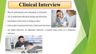  May be unstructured, semi structured, or structured
 Try to understand individual feeling and motivation
 Information of the client is willing to share
 Face-to-face interaction between a client and interviewer
 An intake interview, an admission interview, a mental status exam or a diagnostic
interview.
 