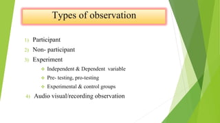 1) Participant
2) Non- participant
3) Experiment
 Independent & Dependent variable
 Pre- testing, pro-testing
 Experimental & control groups
4) Audio visual/recording observation
 