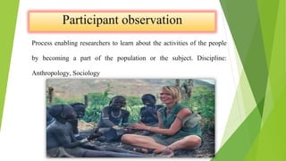 Process enabling researchers to learn about the activities of the people
by becoming a part of the population or the subject. Discipline:
Anthropology, Sociology
 