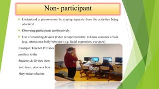  Understand a phenomenon by staying separate from the activities being
observed.
 Observing participants unobtrusively.
 Use of recording devices (video or tape recorder) to know contours of talk
(e.g. intonation), body behavior (e.g. facial expression, eye gaze)
Example: Teacher Provides a
problem to the
Students & divides them
into team, observes how
they make solution.
 