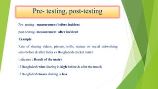 Pre- testing –measurement before incident
post-testing- measurement after incident
Example
Rate of sharing videos, picture, trolls, statues on social networking
sites before & after India vs Bangladesh cricket match
Indicator : Result of the match
If Bangladesh wins sharing is high before & after the match
If Bangladesh losses sharing is less
 