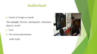 Audiovisual
 Consist of images or sounds
For example: Pictures, photographs, videotapes,
objects, sounds
 Focus
 The central phenomenon
under study.
 