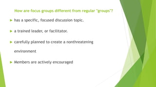 How are focus groups different from regular "groups"?
 has a specific, focused discussion topic.
 a trained leader, or facilitator.
 carefully planned to create a nonthreatening
environment
 Members are actively encouraged
 
