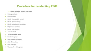 Procedure for conducting FGD
 Before you begin, Recheck your goals.
 Find a good leader
 Find a recorder.
 Decide who should be invited.
 Decide about incentives.
 Decide on the meeting particulars.
 Prepare your questions.
 Recruit your members
 Double-check.
 When the group meets
 Conduct the group
 Some common techniques
 After the meeting
 Look at the data
 Share results with the group.
 
