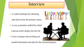  A verbal technique for obtaining
data direct from the primary source.
 A very systematic method by which
a person enters deeply into the life
 Even a stranger and can bring out
needed information and data for the research purpose.
 