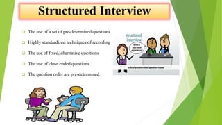  The use of a set of pre-determined questions
 Highly standardized techniques of recording
 The use of fixed, alternative questions
 The use of close ended questions
 The question order are pre-determined.
 
