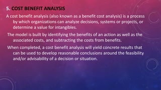 5. COST BENEFIT ANALYSIS
A cost benefit analysis (also known as a benefit cost analysis) is a process
by which organizations can analyze decisions, systems or projects, or
determine a value for intangibles.
The model is built by identifying the benefits of an action as well as the
associated costs, and subtracting the costs from benefits.
When completed, a cost benefit analysis will yield concrete results that
can be used to develop reasonable conclusions around the feasibility
and/or advisability of a decision or situation.
 