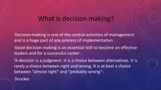 Decision-making is one of the central activities of management
and is a huge part of any process of implementation .
Good decision making is an essential skill to become an effective
leaders and for a successful career .
“A decision is a judgment. It is a choice between alternatives. It is
rarely a choice between right and wrong. It is at best a choice
between “almost right” and “probably wrong”-
Drucker.
What is decision making?
 