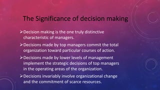 Decision making is the one truly distinctive
characteristic of managers.
Decisions made by top managers commit the total
organization toward particular courses of action.
Decisions made by lower levels of management
implement the strategic decisions of top managers
in the operating areas of the organization.
Decisions invariably involve organizational change
and the commitment of scarce resources.
The Significance of decision making
 