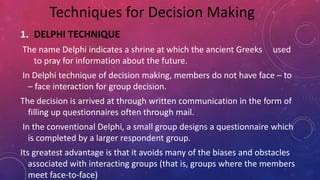 1. DELPHI TECHNIQUE
The name Delphi indicates a shrine at which the ancient Greeks used
to pray for information about the future.
In Delphi technique of decision making, members do not have face – to
– face interaction for group decision.
The decision is arrived at through written communication in the form of
filling up questionnaires often through mail.
In the conventional Delphi, a small group designs a questionnaire which
is completed by a larger respondent group.
Its greatest advantage is that it avoids many of the biases and obstacles
associated with interacting groups (that is, groups where the members
meet face-to-face)
Techniques for Decision Making
 