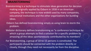 2.BRAINSTORMING
Brainstorming is a technique to stimulate ideas generation for decision
making originally applied by Osborn in 1938 in an American
company, the technique is now wideld used by many companies,
educational institutions and the other organizations for building
ideas.
Osborn has defined brainstorming simply as using brain to storm the
problem.
Webster dictionary defines brainstorming as “a conference technique by
which a group attempts to find a solution for a specific problem by
amassing all the ideas spontaneously contributed by its members”.
For Brainstorming, a group of 10-to-15 persons is constituted. The
participants should be connected with the problem directly or
closely, through they need not necessarily be from the discipline.
 