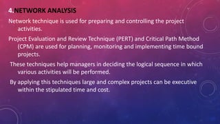 4.NETWORK ANALYSIS
Network technique is used for preparing and controlling the project
activities.
Project Evaluation and Review Technique (PERT) and Critical Path Method
(CPM) are used for planning, monitoring and implementing time bound
projects.
These techniques help managers in deciding the logical sequence in which
various activities will be performed.
By applying this techniques large and complex projects can be executive
within the stipulated time and cost.
 