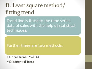 B . Least square method/
fitting trend
Trend line is fitted to the time series
data of sales with the help of statistical
techniques.
Further there are two methods:
• Linear Trend Y=a+bT
• Exponential Trend
 