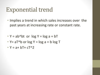 Exponential trend
• Implies a trend in which sales increases over the
past years at increasing rate or constant rate.
• Y = ab^bt or log Y = log a + bT
• Y= aT^b or log Y = log a + b log T
• Y = a+ bT+ cT^2
 