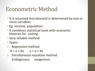 Econometric Method
• It is assumed that demand is determined by one or
more variables
• Eg: income, population.
• It combines statistical tools with economic
theories for casting.
• Very reliable method
• Types:
1. Regression method
X = a + by y = a + bx
1. Simultaneous equation method
Endogenous exogenous
 