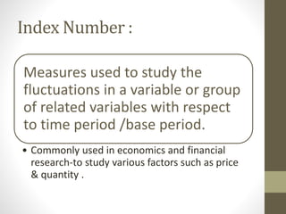 Index Number :
Measures used to study the
fluctuations in a variable or group
of related variables with respect
to time period /base period.
• Commonly used in economics and financial
research-to study various factors such as price
& quantity .
 