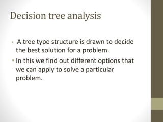 Decision tree analysis
• A tree type structure is drawn to decide
the best solution for a problem.
• In this we find out different options that
we can apply to solve a particular
problem.
 