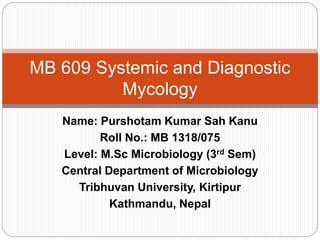 Name: Purshotam Kumar Sah Kanu
Roll No.: MB 1318/075
Level: M.Sc Microbiology (3rd Sem)
Central Department of Microbiology
Tribhuvan University, Kirtipur
Kathmandu, Nepal
MB 609 Systemic and Diagnostic
Mycology
 