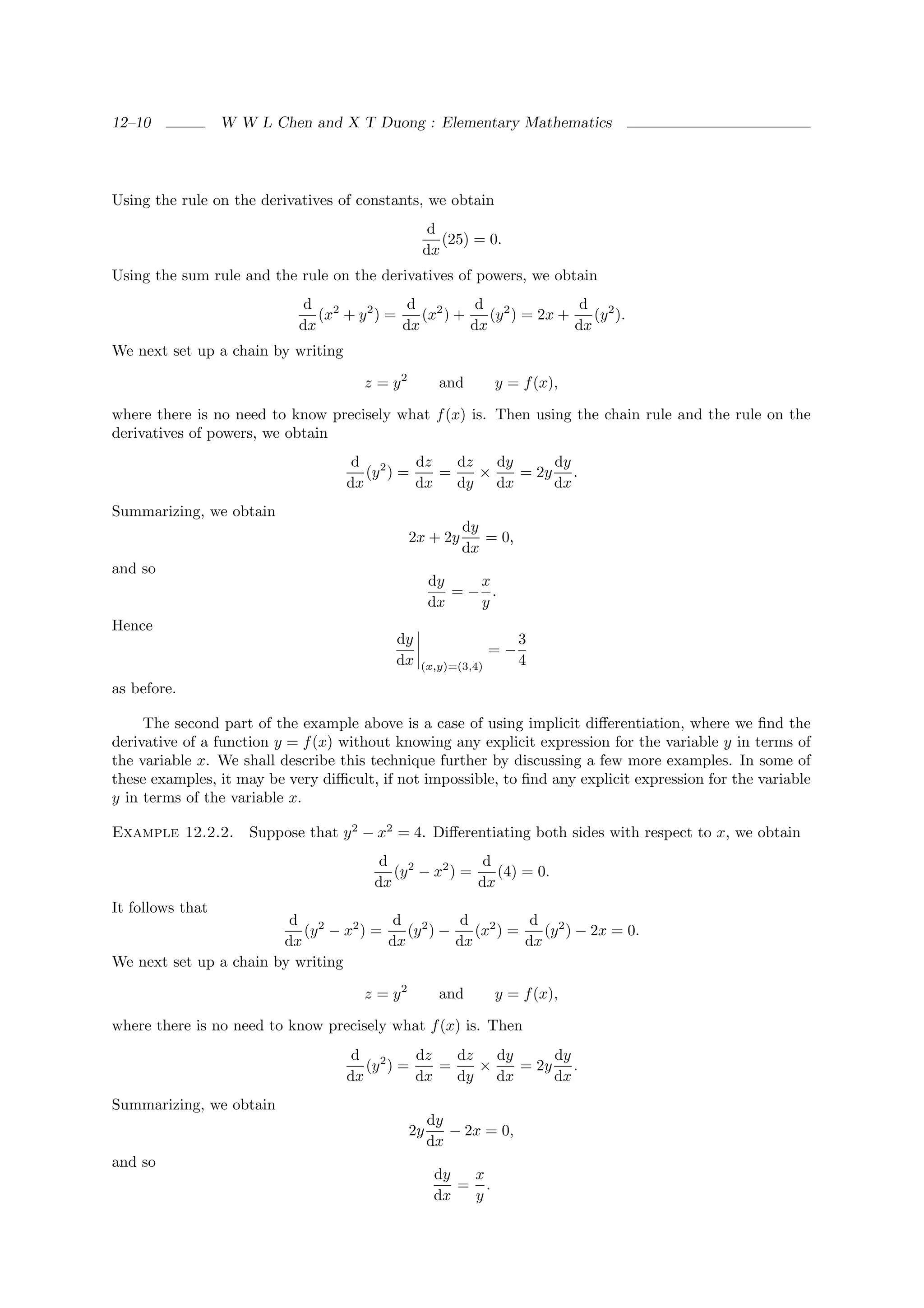 12–10             W W L Chen and X T Duong : Elementary Mathematics




Using the rule on the derivatives of constants, we obtain
                                                 d
                                                   (25) = 0.
                                                dx
Using the sum rule and the rule on the derivatives of powers, we obtain
                             d 2             d 2       d 2            d 2
                               (x + y 2 ) =    (x ) +    (y ) = 2x +    (y ).
                            dx              dx        dx             dx
We next set up a chain by writing

                                      z = y2         and      y = f (x),

where there is no need to know precisely what f (x) is. Then using the chain rule and the rule on the
derivatives of powers, we obtain
                                     d 2      dz   dz   dy     dy
                                       (y ) =    =    ×    = 2y .
                                    dx        dx   dy dx       dx
Summarizing, we obtain
                                                         dy
                                               2x + 2y      = 0,
                                                         dx
and so
                                                    dy   x
                                                       =− .
                                                    dx   y
Hence
                                           dy                      3
                                                              =−
                                           dx   (x,y)=(3,4)        4
as before.

     The second part of the example above is a case of using implicit diﬀerentiation, where we ﬁnd the
derivative of a function y = f (x) without knowing any explicit expression for the variable y in terms of
the variable x. We shall describe this technique further by discussing a few more examples. In some of
these examples, it may be very diﬃcult, if not impossible, to ﬁnd any explicit expression for the variable
y in terms of the variable x.

Example 12.2.2.      Suppose that y 2 − x2 = 4. Diﬀerentiating both sides with respect to x, we obtain
                                        d 2            d
                                          (y − x2 ) =    (4) = 0.
                                       dx             dx
It follows that
                         d 2            d 2       d 2       d 2
                           (y − x2 ) =    (y ) −    (x ) =    (y ) − 2x = 0.
                        dx             dx        dx        dx
We next set up a chain by writing

                                      z = y2         and      y = f (x),

where there is no need to know precisely what f (x) is. Then
                                     d 2      dz   dz   dy     dy
                                       (y ) =    =    ×    = 2y .
                                    dx        dx   dy dx       dx
Summarizing, we obtain
                                                    dy
                                               2y      − 2x = 0,
                                                    dx
and so
                                                     dy  x
                                                        = .
                                                     dx  y
 