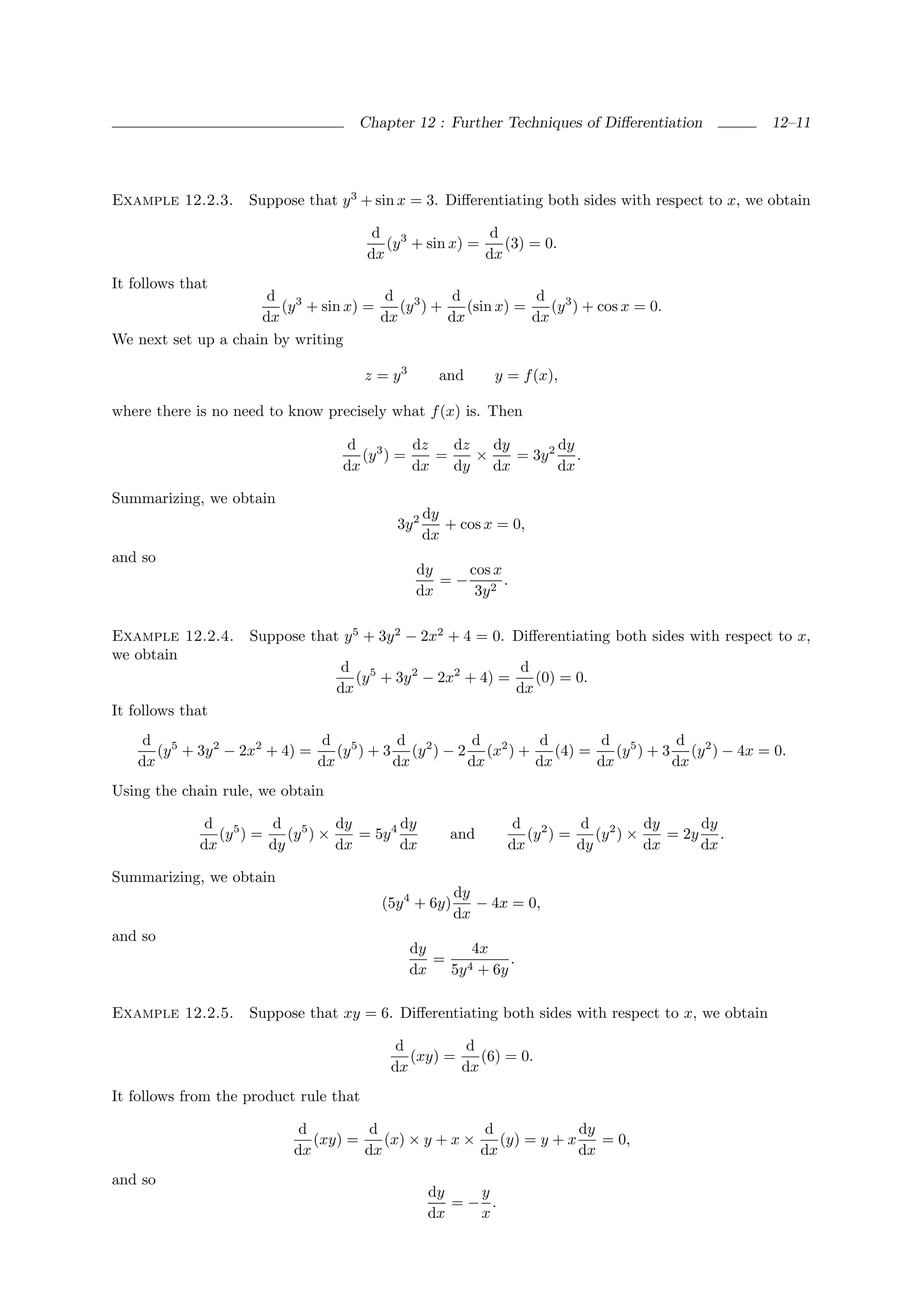 Chapter 12 : Further Techniques of Diﬀerentiation            12–11




Example 12.2.3.     Suppose that y 3 + sin x = 3. Diﬀerentiating both sides with respect to x, we obtain

                                         d 3              d
                                           (y + sin x) =    (3) = 0.
                                        dx               dx
It follows that
                      d 3              d 3       d            d 3
                        (y + sin x) =    (y ) +    (sin x) =    (y ) + cos x = 0.
                     dx               dx        dx           dx
We next set up a chain by writing

                                        z = y3       and     y = f (x),

where there is no need to know precisely what f (x) is. Then

                                   d 3      dz   dz   dy       dy
                                     (y ) =    =    ×    = 3y 2 .
                                  dx        dx   dy dx         dx

Summarizing, we obtain
                                                   dy
                                            3y 2      + cos x = 0,
                                                   dx
and so
                                                 dy   cos x
                                                    =− 2 .
                                                 dx    3y

Example 12.2.4.     Suppose that y 5 + 3y 2 − 2x2 + 4 = 0. Diﬀerentiating both sides with respect to x,
we obtain
                                   d 5                       d
                                     (y + 3y 2 − 2x2 + 4) =    (0) = 0.
                                  dx                        dx
It follows that
     d 5                       d 5        d          d        d        d 5        d
       (y + 3y 2 − 2x2 + 4) =    (y ) + 3 (y 2 ) − 2 (x2 ) +    (4) =    (y ) + 3 (y 2 ) − 4x = 0.
    dx                        dx         dx         dx       dx       dx         dx
Using the chain rule, we obtain

              d 5      d 5       dy        dy                   d 2      d 2       dy     dy
                (y ) =    (y ) ×    = 5y 4             and        (y ) =    (y ) ×    = 2y .
             dx        dy        dx        dx                  dx        dy        dx     dx

Summarizing, we obtain
                                                        dy
                                          (5y 4 + 6y)      − 4x = 0,
                                                        dx
and so
                                                 dy    4x
                                                    = 4      .
                                                 dx  5y + 6y

Example 12.2.5.     Suppose that xy = 6. Diﬀerentiating both sides with respect to x, we obtain

                                            d         d
                                              (xy) =    (6) = 0.
                                           dx        dx
It follows from the product rule that

                            d         d                d             dy
                              (xy) =    (x) × y + x ×    (y) = y + x    = 0,
                           dx        dx               dx             dx
and so
                                                   dy   y
                                                      =− .
                                                   dx   x
 