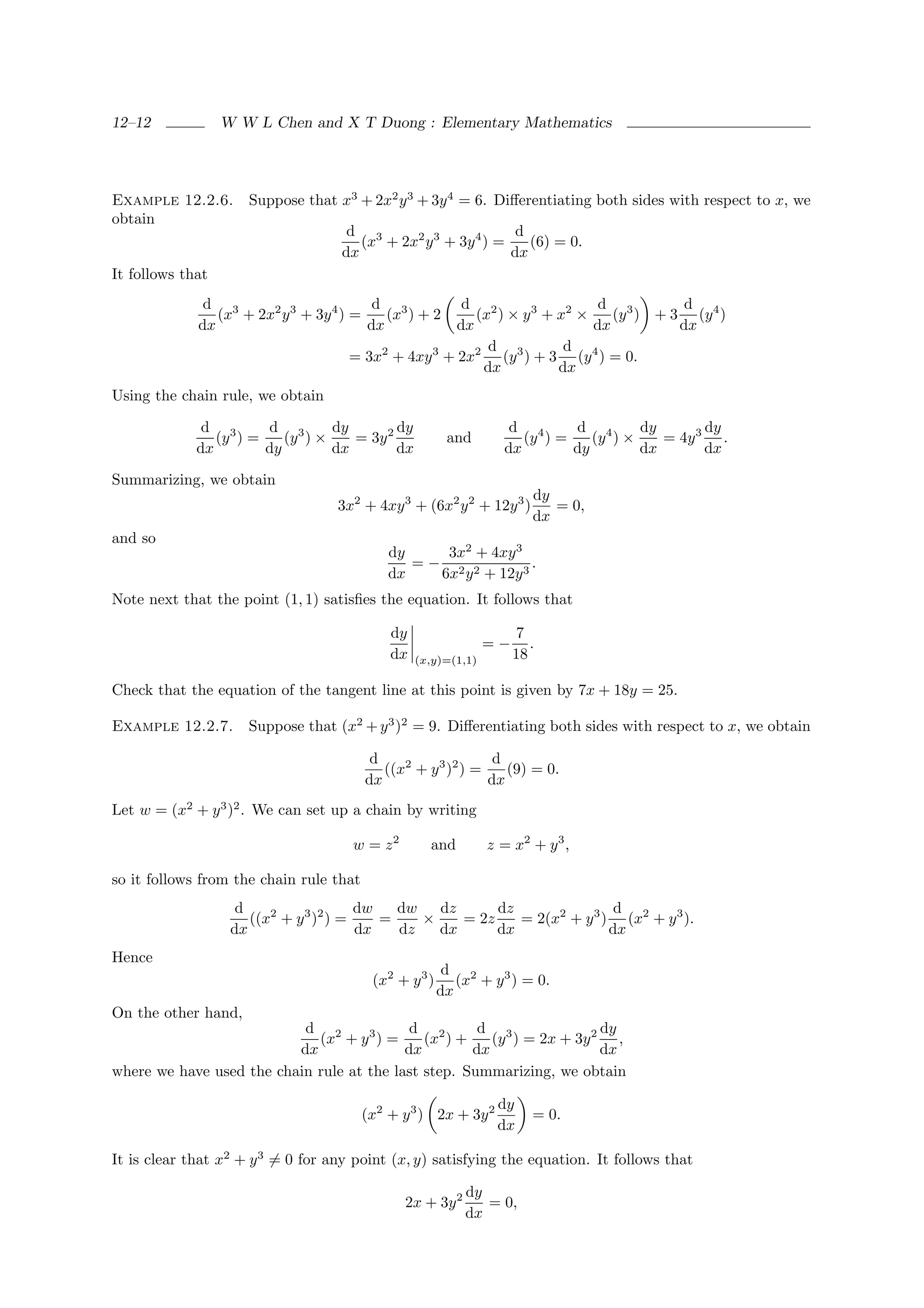 12–12             W W L Chen and X T Duong : Elementary Mathematics




Example 12.2.6.      Suppose that x3 + 2x2 y 3 + 3y 4 = 6. Diﬀerentiating both sides with respect to x, we
obtain
                                     d 3                        d
                                       (x + 2x2 y 3 + 3y 4 ) =    (6) = 0.
                                    dx                         dx
It follows that
              d 3                        d 3          d 2                  d 3        d
                (x + 2x2 y 3 + 3y 4 ) =    (x ) + 2     (x ) × y 3 + x2 ×    (y ) + 3 (y 4 )
             dx                         dx           dx                   dx         dx
                                                          d 3         d 4
                                     = 3x2 + 4xy 3 + 2x2 (y ) + 3 (y ) = 0.
                                                         dx          dx
Using the chain rule, we obtain

              d 3      d 3       dy        dy                      d 4      d 4       dy       dy
                (y ) =    (y ) ×    = 3y 2               and         (y ) =    (y ) ×    = 4y 3 .
             dx        dy        dx        dx                     dx        dy        dx       dx

Summarizing, we obtain
                                                                        dy
                                   3x2 + 4xy 3 + (6x2 y 2 + 12y 3 )        = 0,
                                                                        dx
and so
                                             dy    3x2 + 4xy 3
                                                =− 2 2         .
                                             dx   6x y + 12y 3
Note next that the point (1, 1) satisﬁes the equation. It follows that

                                             dy                      7
                                                                =−      .
                                             dx   (x,y)=(1,1)        18

Check that the equation of the tangent line at this point is given by 7x + 18y = 25.

Example 12.2.7.      Suppose that (x2 + y 3 )2 = 9. Diﬀerentiating both sides with respect to x, we obtain

                                          d                    d
                                            ((x2 + y 3 )2 ) =    (9) = 0.
                                         dx                   dx
Let w = (x2 + y 3 )2 . We can set up a chain by writing

                                     w = z2         and         z = x2 + y 3 ,

so it follows from the chain rule that
                    d                   dw   dw   dz      dz                d
                      ((x2 + y 3 )2 ) =    =    ×    = 2z    = 2(x2 + y 3 ) (x2 + y 3 ).
                   dx                   dx   dz   dx      dx               dx
Hence
                                                         d 2
                                          (x2 + y 3 )      (x + y 3 ) = 0.
                                                        dx
On the other hand,
                           d 2              d 2       d 3               dy
                             (x + y 3 ) =     (x ) +    (y ) = 2x + 3y 2 ,
                          dx               dx        dx                 dx
where we have used the chain rule at the last step. Summarizing, we obtain

                                                                 dy
                                         (x2 + y 3 ) 2x + 3y 2          = 0.
                                                                 dx

It is clear that x2 + y 3 = 0 for any point (x, y) satisfying the equation. It follows that

                                                            dy
                                               2x + 3y 2       = 0,
                                                            dx
 