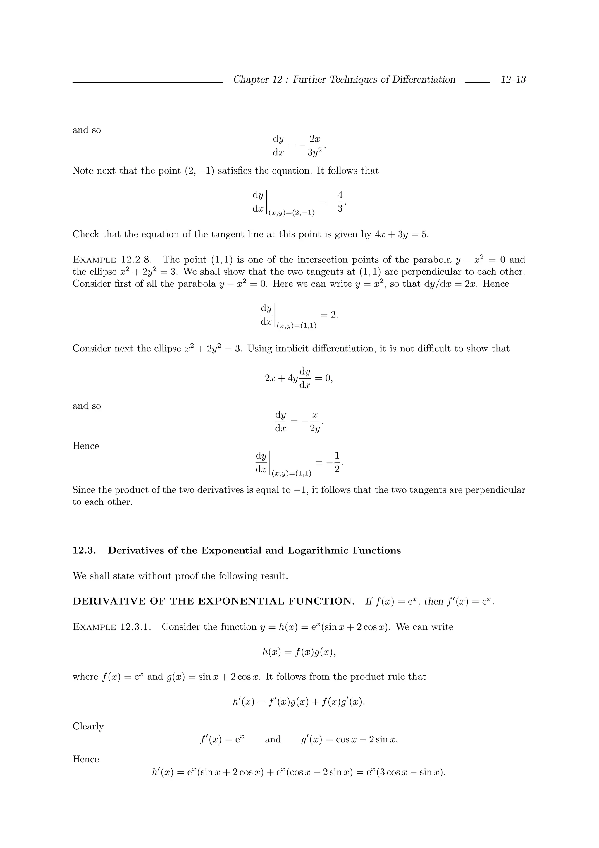 Chapter 12 : Further Techniques of Diﬀerentiation              12–13




and so
                                                  dy    2x
                                                     = − 2.
                                                  dx    3y
Note next that the point (2, −1) satisﬁes the equation. It follows that

                                           dy                      4
                                                                 =− .
                                           dx    (x,y)=(2,−1)      3

Check that the equation of the tangent line at this point is given by 4x + 3y = 5.

Example 12.2.8. The point (1, 1) is one of the intersection points of the parabola y − x2 = 0 and
the ellipse x2 + 2y 2 = 3. We shall show that the two tangents at (1, 1) are perpendicular to each other.
Consider ﬁrst of all the parabola y − x2 = 0. Here we can write y = x2 , so that dy/dx = 2x. Hence

                                             dy
                                                                 = 2.
                                             dx    (x,y)=(1,1)


Consider next the ellipse x2 + 2y 2 = 3. Using implicit diﬀerentiation, it is not diﬃcult to show that

                                                          dy
                                                2x + 4y      = 0,
                                                          dx

and so
                                                  dy   x
                                                     =− .
                                                  dx   2y
Hence
                                            dy                    1
                                                                =− .
                                            dx   (x,y)=(1,1)      2

Since the product of the two derivatives is equal to −1, it follows that the two tangents are perpendicular
to each other.



12.3.     Derivatives of the Exponential and Logarithmic Functions

We shall state without proof the following result.

DERIVATIVE OF THE EXPONENTIAL FUNCTION. If f (x) = ex , then f (x) = ex .

Example 12.3.1.      Consider the function y = h(x) = ex (sin x + 2 cos x). We can write

                                              h(x) = f (x)g(x),

where f (x) = ex and g(x) = sin x + 2 cos x. It follows from the product rule that

                                      h (x) = f (x)g(x) + f (x)g (x).

Clearly
                              f (x) = ex        and       g (x) = cos x − 2 sin x.
Hence
                  h (x) = ex (sin x + 2 cos x) + ex (cos x − 2 sin x) = ex (3 cos x − sin x).
 