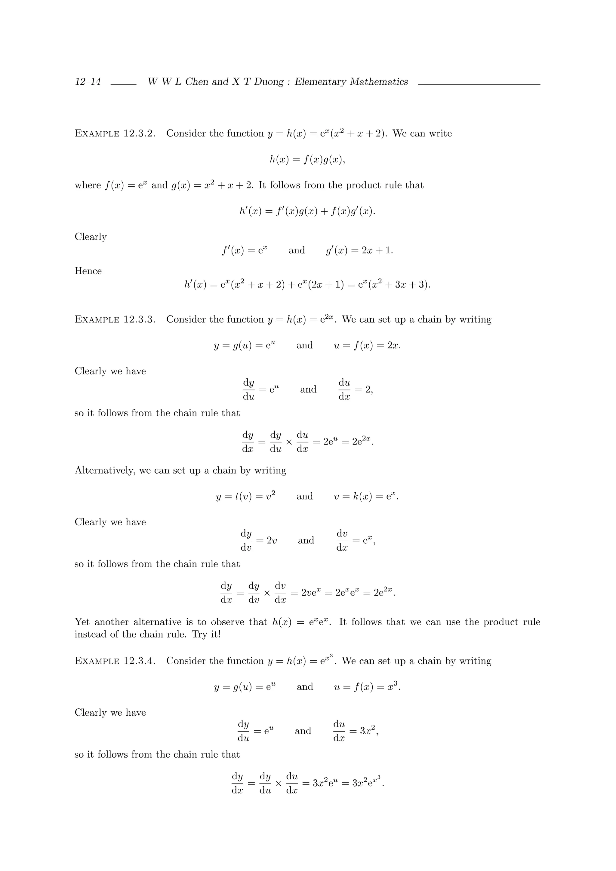 12–14             W W L Chen and X T Duong : Elementary Mathematics




Example 12.3.2.      Consider the function y = h(x) = ex (x2 + x + 2). We can write

                                              h(x) = f (x)g(x),

where f (x) = ex and g(x) = x2 + x + 2. It follows from the product rule that

                                     h (x) = f (x)g(x) + f (x)g (x).

Clearly
                                 f (x) = ex        and     g (x) = 2x + 1.

Hence
                         h (x) = ex (x2 + x + 2) + ex (2x + 1) = ex (x2 + 3x + 3).


Example 12.3.3.      Consider the function y = h(x) = e2x . We can set up a chain by writing

                               y = g(u) = eu        and        u = f (x) = 2x.

Clearly we have
                                         dy                     du
                                            = eu     and           = 2,
                                         du                     dx
so it follows from the chain rule that

                                         dy   dy   du
                                            =    ×    = 2eu = 2e2x .
                                         dx   du dx

Alternatively, we can set up a chain by writing

                                y = t(v) = v 2      and        v = k(x) = ex .

Clearly we have
                                         dy                    dv
                                            = 2v    and           = ex ,
                                         dv                    dx
so it follows from the chain rule that

                                 dy   dy   dv
                                    =    ×    = 2vex = 2ex ex = 2e2x .
                                 dx   dv   dx

Yet another alternative is to observe that h(x) = ex ex . It follows that we can use the product rule
instead of the chain rule. Try it!
                                                           3
Example 12.3.4.      Consider the function y = h(x) = ex . We can set up a chain by writing

                               y = g(u) = eu        and        u = f (x) = x3 .

Clearly we have
                                     dy                        du
                                        = eu        and           = 3x2 ,
                                     du                        dx
so it follows from the chain rule that

                                    dy   dy   du                  3
                                       =    ×    = 3x2 eu = 3x2 ex .
                                    dx   du dx
 