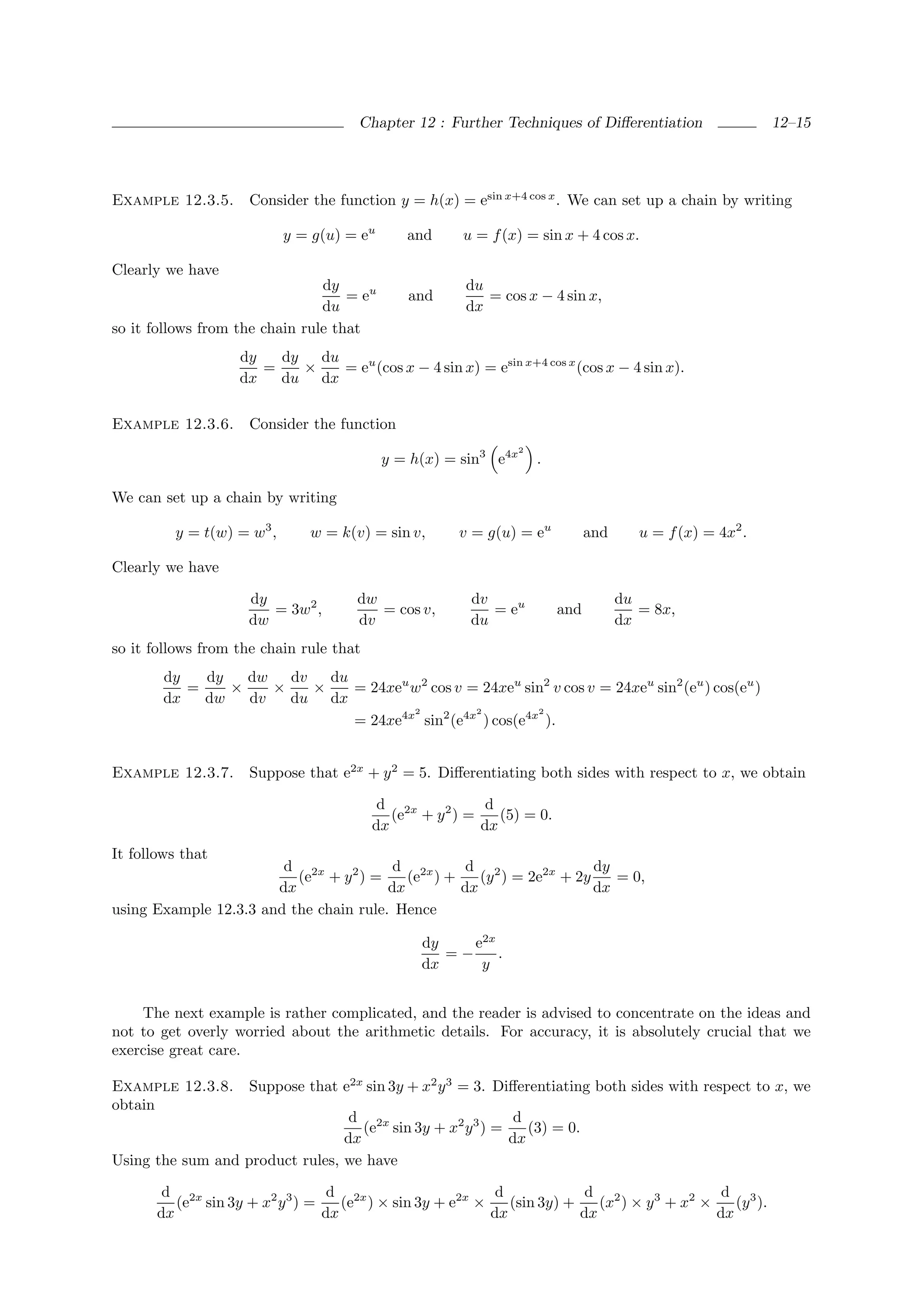 Chapter 12 : Further Techniques of Diﬀerentiation                   12–15




Example 12.3.5.      Consider the function y = h(x) = esin x+4 cos x . We can set up a chain by writing

                           y = g(u) = eu      and     u = f (x) = sin x + 4 cos x.

Clearly we have
                                dy                     du
                                    = eu      and         = cos x − 4 sin x,
                                du                     dx
so it follows from the chain rule that
                   dy   dy   du
                      =    ×    = eu (cos x − 4 sin x) = esin x+4 cos x (cos x − 4 sin x).
                   dx   du dx

Example 12.3.6.      Consider the function
                                                               2
                                           y = h(x) = sin3 e4x     .

We can set up a chain by writing

         y = t(w) = w3 ,      w = k(v) = sin v,       v = g(u) = eu          and      u = f (x) = 4x2 .

Clearly we have

                     dy              dw                dv                          du
                        = 3w2 ,         = cos v,          = eu         and            = 8x,
                     dw              dv                du                          dx
so it follows from the chain rule that
        dy   dy   dw   dv   du
           =    ×    ×    ×    = 24xeu w2 cos v = 24xeu sin2 v cos v = 24xeu sin2 (eu ) cos(eu )
        dx   dw   dv   du dx
                                       2         2         2
                               = 24xe4x sin2 (e4x ) cos(e4x ).


Example 12.3.7.      Suppose that e2x + y 2 = 5. Diﬀerentiating both sides with respect to x, we obtain

                                          d 2x            d
                                            (e + y 2 ) =    (5) = 0.
                                         dx              dx
It follows that
                        d 2x             d 2x      d 2                dy
                          (e + y 2 ) =     (e ) +    (y ) = 2e2x + 2y    = 0,
                       dx               dx        dx                  dx
using Example 12.3.3 and the chain rule. Hence

                                                dy    e2x
                                                   =−     .
                                                dx     y


    The next example is rather complicated, and the reader is advised to concentrate on the ideas and
not to get overly worried about the arithmetic details. For accuracy, it is absolutely crucial that we
exercise great care.

Example 12.3.8.      Suppose that e2x sin 3y + x2 y 3 = 3. Diﬀerentiating both sides with respect to x, we
obtain
                                  d 2x                      d
                                    (e sin 3y + x2 y 3 ) =    (3) = 0.
                                 dx                        dx
Using the sum and product rules, we have

        d 2x                      d 2x                     d             d 2                  d 3
          (e sin 3y + x2 y 3 ) =    (e ) × sin 3y + e2x ×    (sin 3y) +    (x ) × y 3 + x2 ×    (y ).
       dx                        dx                       dx            dx                   dx
 