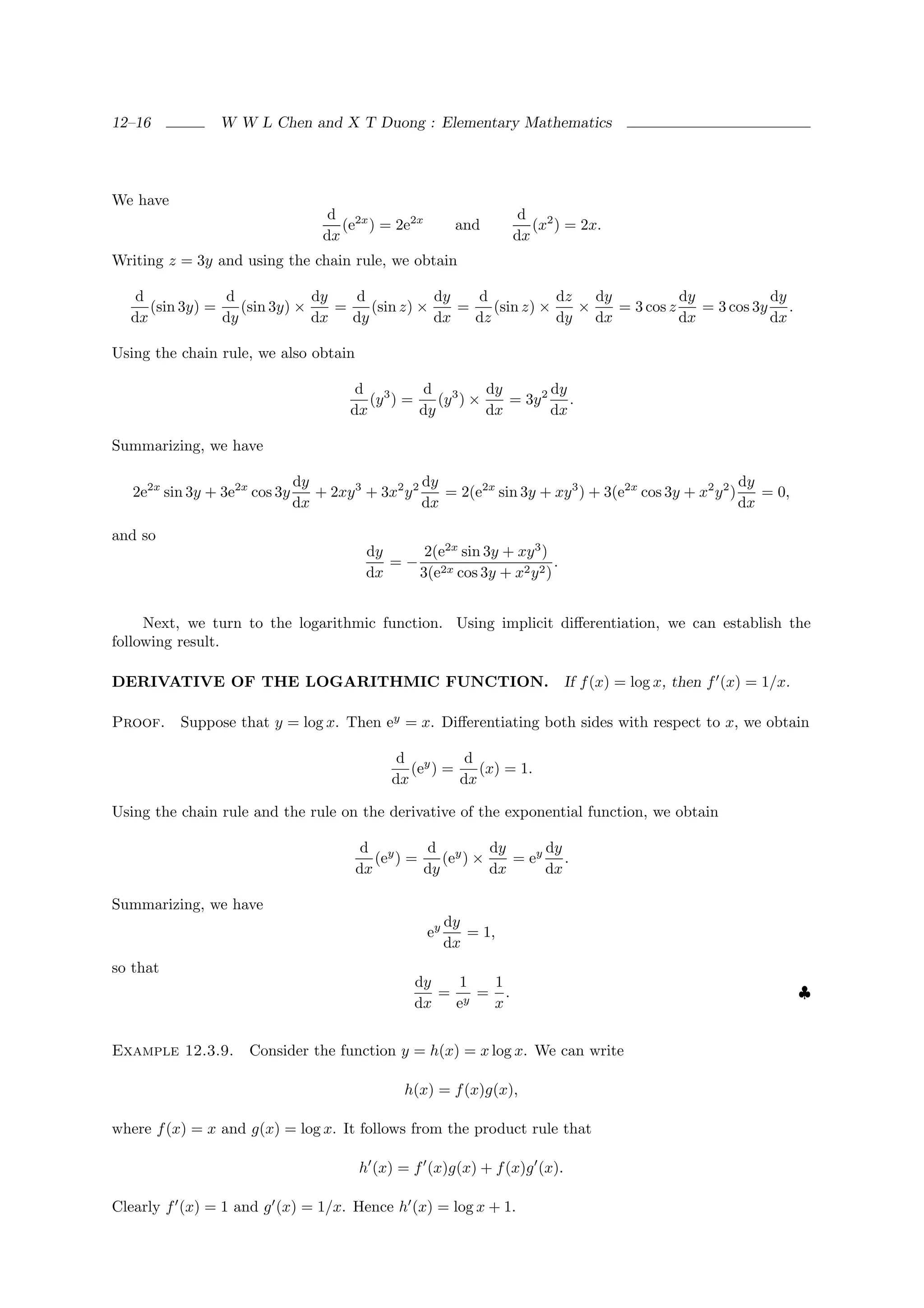 12–16           W W L Chen and X T Duong : Elementary Mathematics




We have
                                    d 2x                            d 2
                                      (e ) = 2e2x         and         (x ) = 2x.
                                   dx                              dx
Writing z = 3y and using the chain rule, we obtain

   d            d             dy   d            dy   d            dz   dy           dy           dy
     (sin 3y) =    (sin 3y) ×    =    (sin z) ×    =    (sin z) ×    ×    = 3 cos z    = 3 cos 3y .
  dx            dy            dx   dy           dx   dz           dy dx             dx           dx

Using the chain rule, we also obtain

                                         d 3      d 3       dy       dy
                                           (y ) =    (y ) ×    = 3y 2 .
                                        dx        dy        dx       dx

Summarizing, we have

                               dy                   dy                                                   dy
   2e2x sin 3y + 3e2x cos 3y      + 2xy 3 + 3x2 y 2    = 2(e2x sin 3y + xy 3 ) + 3(e2x cos 3y + x2 y 2 )    = 0,
                               dx                   dx                                                   dx

and so
                                           dy     2(e2x sin 3y + xy 3 )
                                              = − 2x                    .
                                           dx    3(e cos 3y + x2 y 2 )


     Next, we turn to the logarithmic function. Using implicit diﬀerentiation, we can establish the
following result.

DERIVATIVE OF THE LOGARITHMIC FUNCTION. If f (x) = log x, then f (x) = 1/x.

Proof. Suppose that y = log x. Then ey = x. Diﬀerentiating both sides with respect to x, we obtain

                                                d y       d
                                                  (e ) =    (x) = 1.
                                               dx        dx

Using the chain rule and the rule on the derivative of the exponential function, we obtain

                                          d y      d y       dy     dy
                                            (e ) =    (e ) ×    = ey .
                                         dx        dy        dx     dx

Summarizing, we have
                                                         dy
                                                    ey      = 1,
                                                         dx
so that
                                                  dy   1  1
                                                     = y = .                                                       ♣
                                                  dx  e   x


Example 12.3.9.      Consider the function y = h(x) = x log x. We can write

                                                 h(x) = f (x)g(x),

where f (x) = x and g(x) = log x. It follows from the product rule that

                                         h (x) = f (x)g(x) + f (x)g (x).

Clearly f (x) = 1 and g (x) = 1/x. Hence h (x) = log x + 1.
 