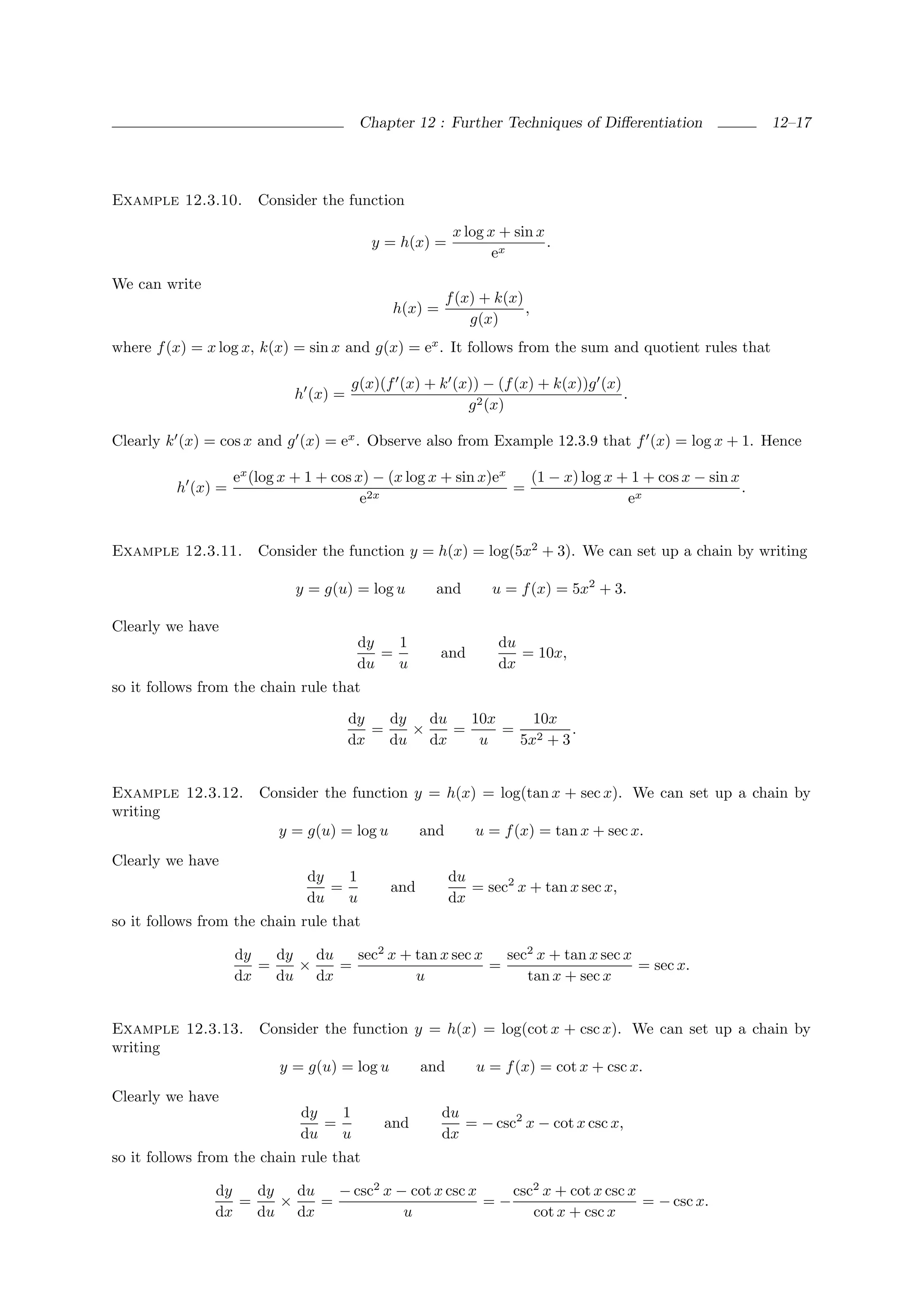 Chapter 12 : Further Techniques of Diﬀerentiation                12–17




Example 12.3.10.      Consider the function

                                                          x log x + sin x
                                         y = h(x) =                       .
                                                                 ex

We can write
                                                         f (x) + k(x)
                                             h(x) =                   ,
                                                             g(x)
where f (x) = x log x, k(x) = sin x and g(x) = ex . It follows from the sum and quotient rules that

                                      g(x)(f (x) + k (x)) − (f (x) + k(x))g (x)
                            h (x) =                                             .
                                                       g 2 (x)

Clearly k (x) = cos x and g (x) = ex . Observe also from Example 12.3.9 that f (x) = log x + 1. Hence

                   ex (log x + 1 + cos x) − (x log x + sin x)ex   (1 − x) log x + 1 + cos x − sin x
         h (x) =                                                =                                   .
                                        e2x                                      ex


Example 12.3.11.      Consider the function y = h(x) = log(5x2 + 3). We can set up a chain by writing

                            y = g(u) = log u         and        u = f (x) = 5x2 + 3.

Clearly we have
                                       dy   1                    du
                                          =           and           = 10x,
                                       du   u                    dx
so it follows from the chain rule that

                                      dy   dy   du   10x    10x
                                         =    ×    =     = 2     .
                                      dx   du dx      u   5x + 3


Example 12.3.12.       Consider the function y = h(x) = log(tan x + sec x). We can set up a chain by
writing
                          y = g(u) = log u         and       u = f (x) = tan x + sec x.
Clearly we have
                              dy   1                     du
                                 =           and            = sec2 x + tan x sec x,
                              du   u                     dx
so it follows from the chain rule that

                   dy   dy   du   sec2 x + tan x sec x   sec2 x + tan x sec x
                      =    ×    =                      =                      = sec x.
                   dx   du dx              u                tan x + sec x


Example 12.3.13.       Consider the function y = h(x) = log(cot x + csc x). We can set up a chain by
writing
                          y = g(u) = log u         and        u = f (x) = cot x + csc x.
Clearly we have
                             dy   1                   du
                                =          and           = − csc2 x − cot x csc x,
                             du   u                   dx
so it follows from the chain rule that

               dy   dy   du   − csc2 x − cot x csc x    csc2 x + cot x csc x
                  =    ×    =                        =−                      = − csc x.
               dx   du dx               u                  cot x + csc x
 