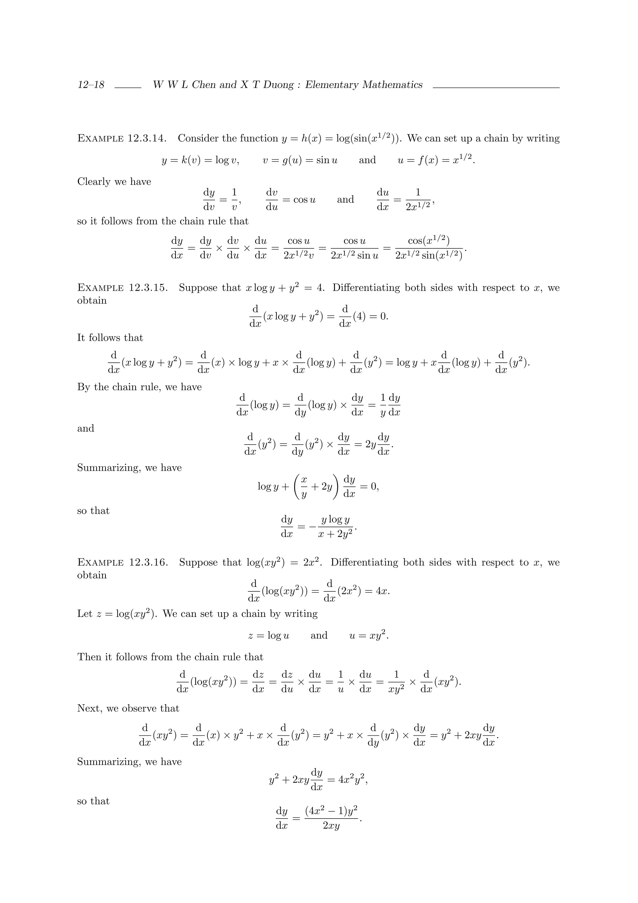12–18             W W L Chen and X T Duong : Elementary Mathematics




Example 12.3.14.       Consider the function y = h(x) = log(sin(x1/2 )). We can set up a chain by writing

                   y = k(v) = log v,        v = g(u) = sin u         and       u = f (x) = x1/2 .

Clearly we have
                            dy     1        dv                             du    1
                               = ,             = cos u         and            = 1/2 ,
                            dv     v        du                             dx  2x
so it follows from the chain rule that
                      dy   dy   dv   du   cos u   cos u     cos(x1/2 )
                         =    ×    ×    = 1/2 = 1/2      = 1/2          .
                      dx   dv   du dx    2x v   2x sin u  2x sin(x1/2 )


Example 12.3.15.       Suppose that x log y + y 2 = 4. Diﬀerentiating both sides with respect to x, we
obtain
                                          d                     d
                                            (x log y + y 2 ) =    (4) = 0.
                                         dx                    dx
It follows that
         d                     d                    d            d 2                d          d 2
           (x log y + y 2 ) =    (x) × log y + x ×    (log y) +    (y ) = log y + x (log y) +    (y ).
        dx                    dx                   dx           dx                 dx         dx
By the chain rule, we have
                                     d           d            dy   1 dy
                                       (log y) =    (log y) ×    =
                                    dx           dy           dx   y dx
and
                                        d 2      d 2       dy     dy
                                          (y ) =    (y ) ×    = 2y .
                                       dx        dy        dx     dx
Summarizing, we have
                                                     x          dy
                                          log y +      + 2y        = 0,
                                                     y          dx
so that
                                                dy     y log y
                                                   =−          .
                                                dx    x + 2y 2

Example 12.3.16.       Suppose that log(xy 2 ) = 2x2 . Diﬀerentiating both sides with respect to x, we
obtain
                                      d                 d
                                        (log(xy 2 )) =    (2x2 ) = 4x.
                                     dx                dx
Let z = log(xy 2 ). We can set up a chain by writing

                                       z = log u         and      u = xy 2 .

Then it follows from the chain rule that
                        d                dz   dz   du  1 du   1   d
                          (log(xy 2 )) =    =    ×    = ×   = 2×    (xy 2 ).
                       dx                dx   du dx    u dx  xy  dx
Next, we observe that
               d            d                  d 2                d 2       dy            dy
                 (xy 2 ) =    (x) × y 2 + x ×    (y ) = y 2 + x ×    (y ) ×    = y 2 + 2xy .
              dx           dx                 dx                  dy        dx            dx
Summarizing, we have
                                                         dy
                                             y 2 + 2xy      = 4x2 y 2 ,
                                                         dx
so that
                                               dy   (4x2 − 1)y 2
                                                  =              .
                                               dx       2xy
 