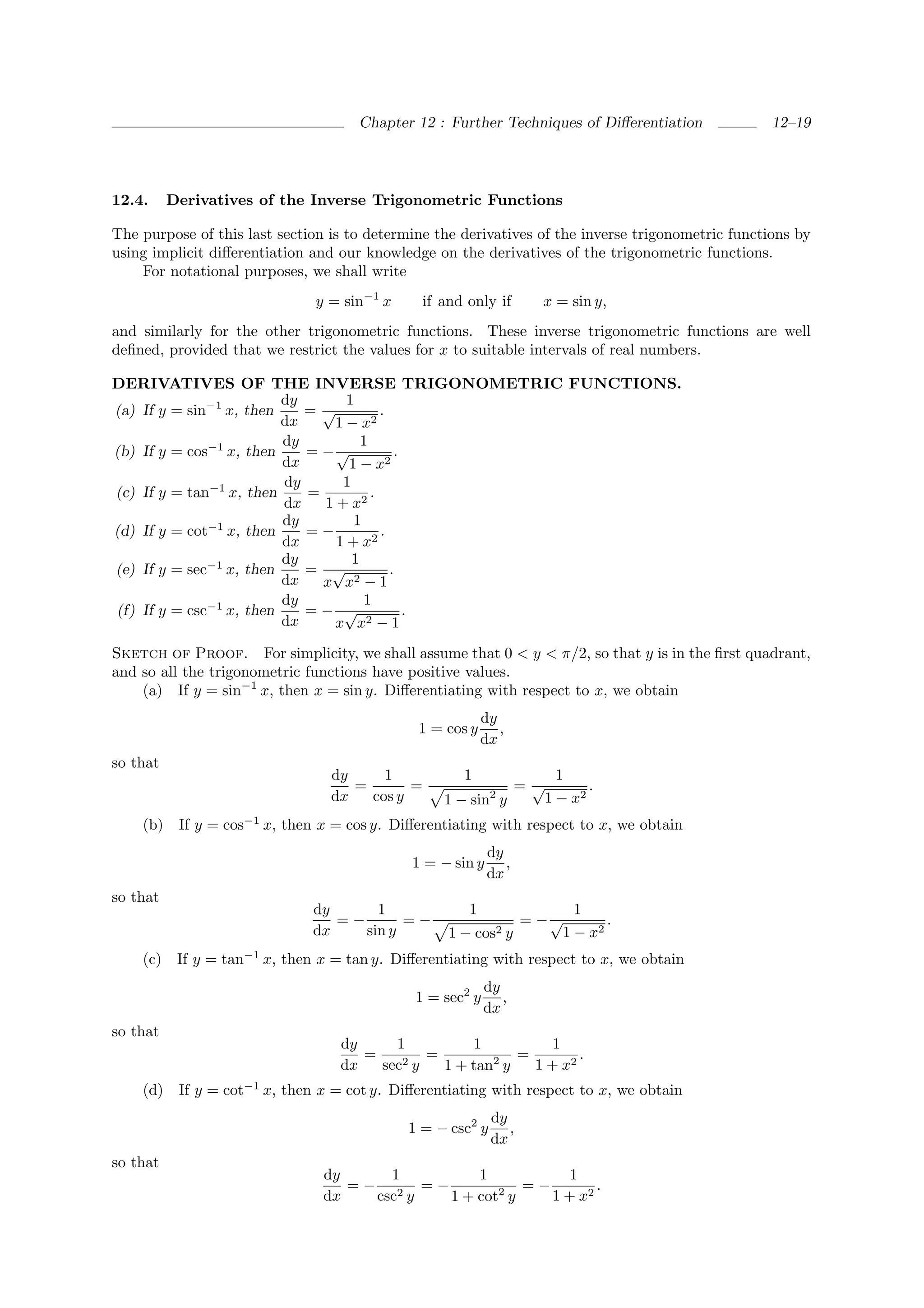Chapter 12 : Further Techniques of Diﬀerentiation           12–19




12.4.     Derivatives of the Inverse Trigonometric Functions

The purpose of this last section is to determine the derivatives of the inverse trigonometric functions by
using implicit diﬀerentiation and our knowledge on the derivatives of the trigonometric functions.
    For notational purposes, we shall write
                                 y = sin−1 x     if and only if        x = sin y,
and similarly for the other trigonometric functions. These inverse trigonometric functions are well
deﬁned, provided that we restrict the values for x to suitable intervals of real numbers.

DERIVATIVES OF THE INVERSE TRIGONOMETRIC FUNCTIONS.
                         dy       1
(a) If y = sin−1 x, then    =√           .
                         dx     1 − x2
                         dy          1
(b) If y = cos−1 x, then    = −√            .
                         dx       1 − x2
                         dy      1
(c) If y = tan−1 x, then    =          .
                         dx   1 + x2
                         dy        1
(d) If y = cot−1 x, then    =−           .
                         dx     1 + x2
                         dy        1
(e) If y = sec−1 x, then    = √            .
                         dx   x x2 − 1
                         dy          1
(f) If y = csc−1 x, then    =− √              .
                         dx     x x2 − 1
Sketch of Proof. For simplicity, we shall assume that 0 < y < π/2, so that y is in the ﬁrst quadrant,
and so all the trigonometric functions have positive values.
    (a) If y = sin−1 x, then x = sin y. Diﬀerentiating with respect to x, we obtain
                                                            dy
                                                1 = cos y      ,
                                                            dx
so that
                                    dy     1           1                    1
                                       =       =                     =√          .
                                    dx   cos y      1 − sin y 2           1 − x2
                     −1
    (b) If y = cos        x, then x = cos y. Diﬀerentiating with respect to x, we obtain
                                                              dy
                                                1 = − sin y      ,
                                                              dx
so that
                                 dy      1              1                     1
                                    =−       =−                      = −√          .
                                 dx    sin y         1 − cos2 y             1 − x2
    (c) If y = tan−1 x, then x = tan y. Diﬀerentiating with respect to x, we obtain
                                                             dy
                                                1 = sec2 y      ,
                                                             dx
so that
                                     dy     1          1          1
                                        =     2y
                                                 =        2  =        .
                                     dx   sec      1 + tan y   1 + x2
    (d)    If y = cot−1 x, then x = cot y. Diﬀerentiating with respect to x, we obtain
                                                              dy
                                               1 = − csc2 y      ,
                                                              dx
so that
                                  dy     1       1           1
                                     =− 2 =−        2  =−        .
                                  dx   csc y 1 + cot y    1 + x2
 