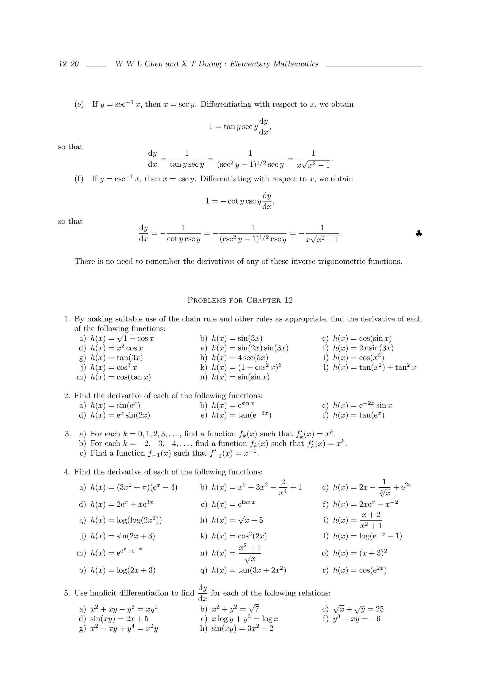 12–20             W W L Chen and X T Duong : Elementary Mathematics




      (e)   If y = sec−1 x, then x = sec y. Diﬀerentiating with respect to x, we obtain

                                                                      dy
                                                    1 = tan y sec y      ,
                                                                      dx
so that
                                dy        1                 1                1
                                   =             =                       = √       .
                                dx   tan y sec y   (sec2 y − 1)1/2 sec y  x x2 − 1
      (f)   If y = csc−1 x, then x = csc y. Diﬀerentiating with respect to x, we obtain

                                                                       dy
                                                1 = − cot y csc y         ,
                                                                       dx
so that
                            dy         1                  1                 1
                               =−             =−                       =− √       .                            ♣
                            dx    cot y csc y    (csc2 y − 1)1/2 csc y   x x2 − 1

      There is no need to remember the derivatives of any of these inverse trigonometric functions.



                                           Problems for Chapter 12

 1. By making suitable use of the chain rule and other rules as appropriate, ﬁnd the derivative of each
    of the following functions:
                 √
     a) h(x) = 1 − cos x               b) h(x) = sin(3x)                  c) h(x) = cos(sin x)
     d) h(x) = x2 cos x                e) h(x) = sin(2x) sin(3x)          f) h(x) = 2x sin(3x)
     g) h(x) = tan(3x)                 h) h(x) = 4 sec(5x)                i) h(x) = cos(x3 )
                    3
      j) h(x) = cos x                                     2
                                       k) h(x) = (1 + cos x)  6
                                                                          l) h(x) = tan(x2 ) + tan2 x
     m) h(x) = cos(tan x)              n) h(x) = sin(sin x)

 2. Find the derivative of each of the following functions:
     a) h(x) = sin(ex )                  b) h(x) = esin x                             c) h(x) = e−2x sin x
                 x
     d) h(x) = e sin(2x)                 e) h(x) = tan(e−3x )                         f) h(x) = tan(ex )

 3.     a) For each k = 0, 1, 2, 3, . . . , ﬁnd a function fk (x) such that fk (x) = xk .
        b) For each k = −2, −3, −4, . . . , ﬁnd a function fk (x) such that fk (x) = xk .
        c) Find a function f−1 (x) such that f−1 (x) = x−1 .

 4. Find the derivative of each of the following functions:
                                                                              2                        1
        a) h(x) = (3x2 + π)(ex − 4)           b) h(x) = x5 + 3x2 +               +1   c) h(x) = 2x − √ + e2x
                                                                              x4                      3
                                                                                                        x
        d) h(x) = 2ex + xe3x                  e) h(x) = etan x                        f) h(x) = 2xex − x−2
                                                        √                                        x+2
        g) h(x) = log(log(2x3 ))              h) h(x) = x + 5                         i) h(x) = 2
                                                                                                x +1
        j) h(x) = sin(2x + 3)                 k) h(x) = cos2 (2x)                     l) h(x) = log(e−x − 1)
                     x
                         +e−x                           x2 + 1
      m) h(x) = ee                            n) h(x) = √                             o) h(x) = (x + 3)2
                                                            x
        p) h(x) = log(2x + 3)                 q) h(x) = tan(3x + 2x2 )                r) h(x) = cos(e2x )

                                              dy
 5. Use implicit diﬀerentiation to ﬁnd              for each of the following relations:
                                              dx                √                        √     √
        a) x2 + xy − y 3 = xy 2               b)    x2 + y 2 = 7                     c) x + y = 25
        d) sin(xy) = 2x + 5                    e)   x log y + y 3 = log x            f) y 3 − xy = −6
        g) x2 − xy + y 4 = x2 y               h)    sin(xy) = 3x2 − 2
 