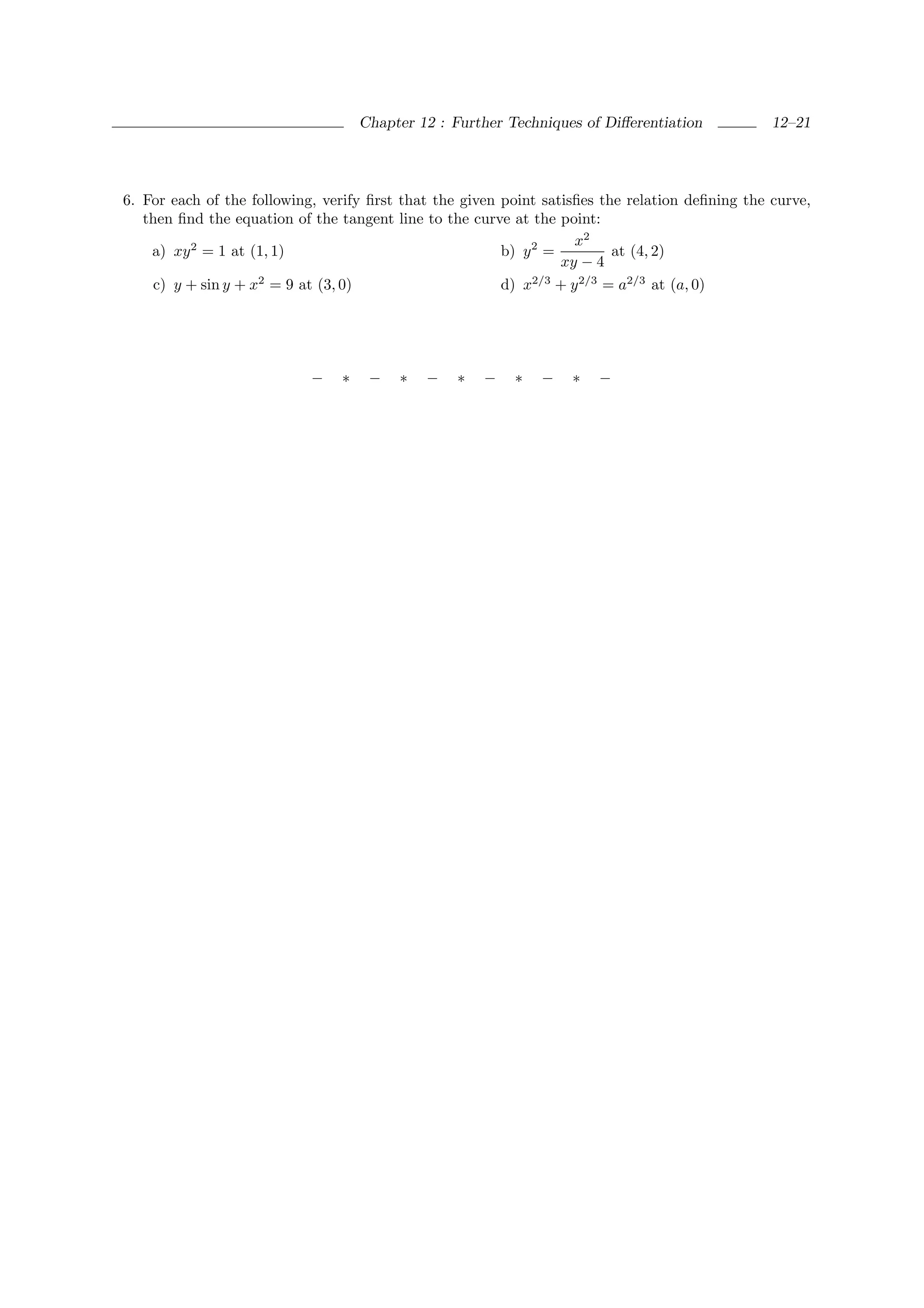 Chapter 12 : Further Techniques of Diﬀerentiation            12–21




6. For each of the following, verify ﬁrst that the given point satisﬁes the relation deﬁning the curve,
   then ﬁnd the equation of the tangent line to the curve at the point:
                                                                    x2
    a) xy 2 = 1 at (1, 1)                                b) y 2 =         at (4, 2)
                                                                  xy − 4
    c) y + sin y + x2 = 9 at (3, 0)                      d) x2/3 + y 2/3 = a2/3 at (a, 0)




                            −   ∗    −   ∗   −    ∗   −   ∗   −    ∗   −
 