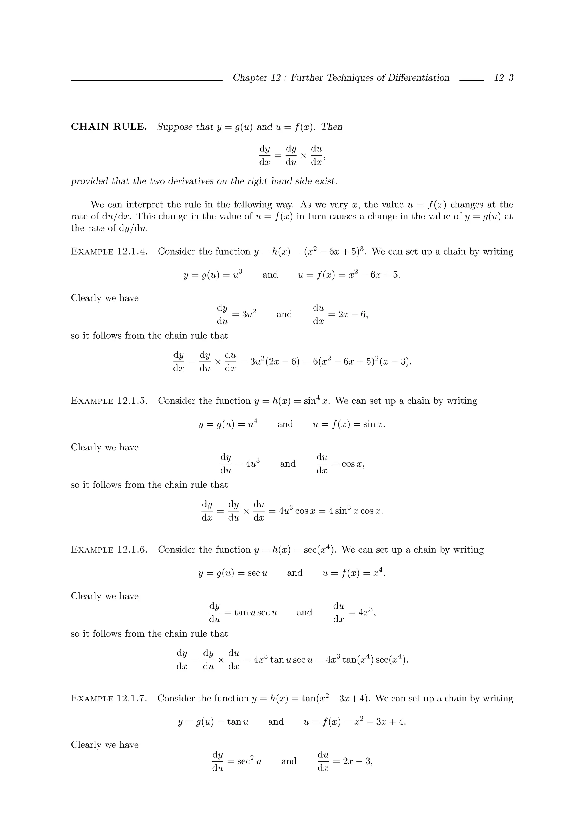 Chapter 12 : Further Techniques of Diﬀerentiation           12–3




CHAIN RULE. Suppose that y = g(u) and u = f (x). Then

                                               dy   dy   du
                                                  =    ×    ,
                                               dx   du dx
provided that the two derivatives on the right hand side exist.

     We can interpret the rule in the following way. As we vary x, the value u = f (x) changes at the
rate of du/dx. This change in the value of u = f (x) in turn causes a change in the value of y = g(u) at
the rate of dy/du.

Example 12.1.4.      Consider the function y = h(x) = (x2 − 6x + 5)3 . We can set up a chain by writing

                           y = g(u) = u3        and         u = f (x) = x2 − 6x + 5.

Clearly we have
                                    dy                            du
                                       = 3u2      and                = 2x − 6,
                                   du                             dx
so it follows from the chain rule that
                        dy   dy   du
                           =    ×    = 3u2 (2x − 6) = 6(x2 − 6x + 5)2 (x − 3).
                        dx   du dx


Example 12.1.5.      Consider the function y = h(x) = sin4 x. We can set up a chain by writing

                              y = g(u) = u4          and          u = f (x) = sin x.

Clearly we have
                                    dy                            du
                                       = 4u3          and            = cos x,
                                    du                            dx
so it follows from the chain rule that
                               dy   dy   du
                                  =    ×    = 4u3 cos x = 4 sin3 x cos x.
                               dx   du dx


Example 12.1.6.      Consider the function y = h(x) = sec(x4 ). We can set up a chain by writing

                              y = g(u) = sec u         and          u = f (x) = x4 .

Clearly we have
                                  dy                                   du
                                     = tan u sec u          and           = 4x3 ,
                                  du                                   dx
so it follows from the chain rule that
                         dy   dy   du
                            =    ×    = 4x3 tan u sec u = 4x3 tan(x4 ) sec(x4 ).
                         dx   du dx


Example 12.1.7.     Consider the function y = h(x) = tan(x2 − 3x + 4). We can set up a chain by writing

                         y = g(u) = tan u        and         u = f (x) = x2 − 3x + 4.

Clearly we have
                                  dy                               du
                                     = sec2 u         and             = 2x − 3,
                                  du                               dx
 