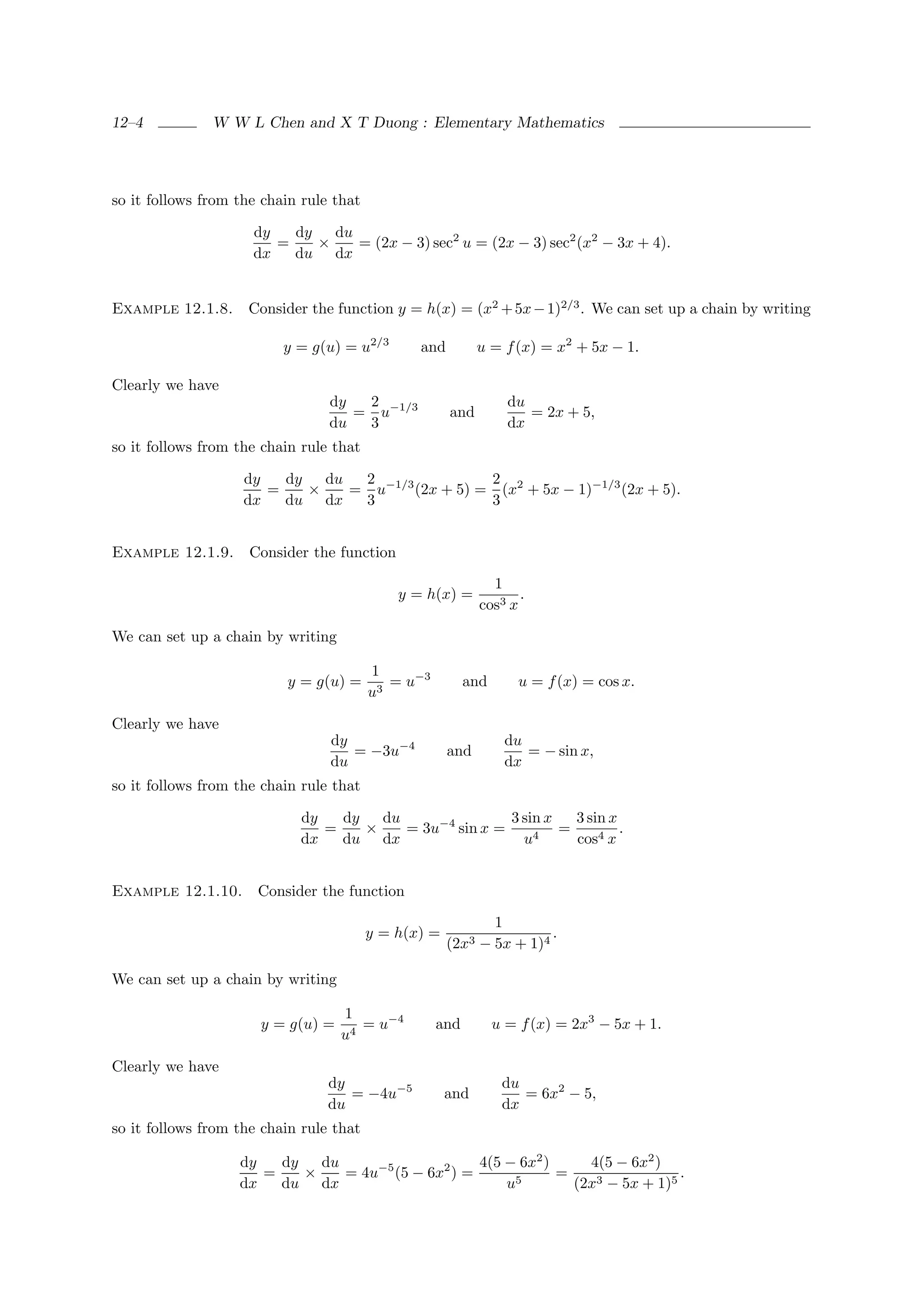 12–4           W W L Chen and X T Duong : Elementary Mathematics




so it follows from the chain rule that

                     dy   dy   du
                        =    ×    = (2x − 3) sec2 u = (2x − 3) sec2 (x2 − 3x + 4).
                     dx   du dx


Example 12.1.8.     Consider the function y = h(x) = (x2 + 5x − 1)2/3 . We can set up a chain by writing

                          y = g(u) = u2/3       and         u = f (x) = x2 + 5x − 1.

Clearly we have
                                 dy  2                            du
                                    = u−1/3           and            = 2x + 5,
                                 du  3                            dx
so it follows from the chain rule that

                    dy   dy   du  2                2
                       =    ×    = u−1/3 (2x + 5) = (x2 + 5x − 1)−1/3 (2x + 5).
                    dx   du dx    3                3


Example 12.1.9.      Consider the function

                                                              1
                                             y = h(x) =            .
                                                            cos3 x

We can set up a chain by writing

                                         1
                          y = g(u) =        = u−3         and      u = f (x) = cos x.
                                         u3

Clearly we have
                                 dy                              du
                                    = −3u−4           and           = − sin x,
                                 du                              dx
so it follows from the chain rule that

                            dy   dy   du                3 sin x   3 sin x
                               =    ×    = 3u−4 sin x =         =         .
                            dx   du dx                    u4      cos4 x


Example 12.1.10.      Consider the function

                                                             1
                                         y = h(x) =                   .
                                                      (2x3 − 5x + 1)4

We can set up a chain by writing

                                   1
                      y = g(u) =      = u−4         and         u = f (x) = 2x3 − 5x + 1.
                                   u4

Clearly we have
                                 dy                              du
                                    = −4u−5           and           = 6x2 − 5,
                                 du                              dx
so it follows from the chain rule that

                   dy   dy   du                     4(5 − 6x2 )     4(5 − 6x2 )
                      =    ×    = 4u−5 (5 − 6x2 ) =             =                 .
                   dx   du dx                           u5        (2x3 − 5x + 1)5
 